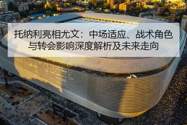 托纳利亮相尤文：中场适应、战术角色与转会影响深度解析及未来走向